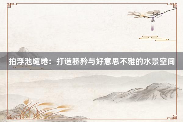 拍浮池缱绻：打造骄矜与好意思不雅的水景空间