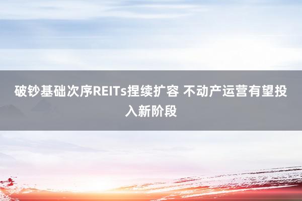 破钞基础次序REITs捏续扩容 不动产运营有望投入新阶段